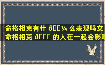 命格相克有什 🌼 么表现吗女（命格相克 🍀 的人在一起会影响运势吗）